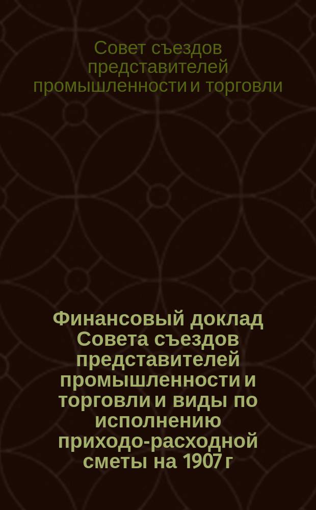 Финансовый доклад Совета съездов представителей промышленности и торговли и виды по исполнению приходо-расходной сметы на 1907 г.
