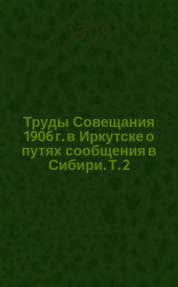 Труды Совещания 1906 г. в Иркутске о путях сообщения в Сибири. Т. 2 : Материалы