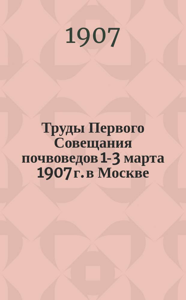 Труды Первого Совещания почвоведов 1-3 марта 1907 г. в Москве : Вып. 1-. Вып. 1