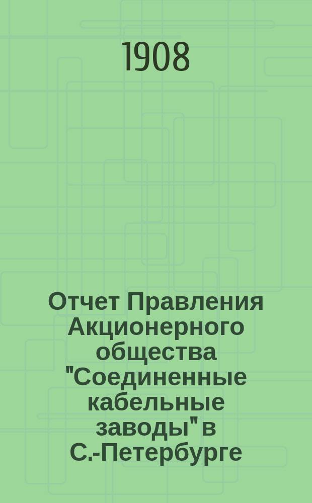 ... Отчет Правления Акционерного общества "Соединенные кабельные заводы" в С.-Петербурге... ... за время с 1-го января по 31-е декабря 1907 г.