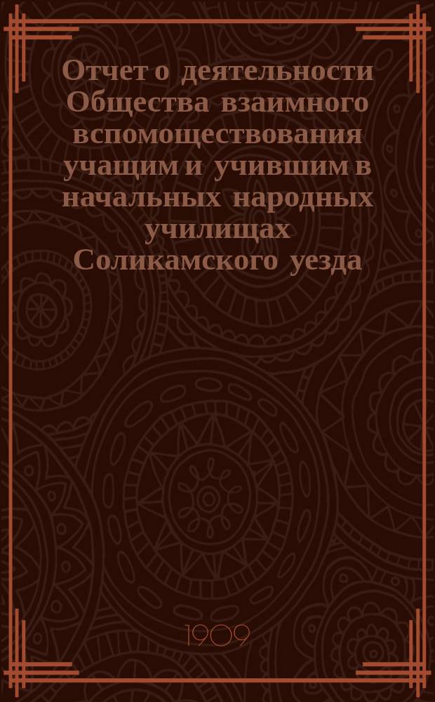 Отчет о деятельности Общества взаимного вспомоществования учащим и учившим в начальных народных училищах Соликамского уезда, Пермской губернии... ... с 1-го января 1908 г. по 1-е января 1909 г.