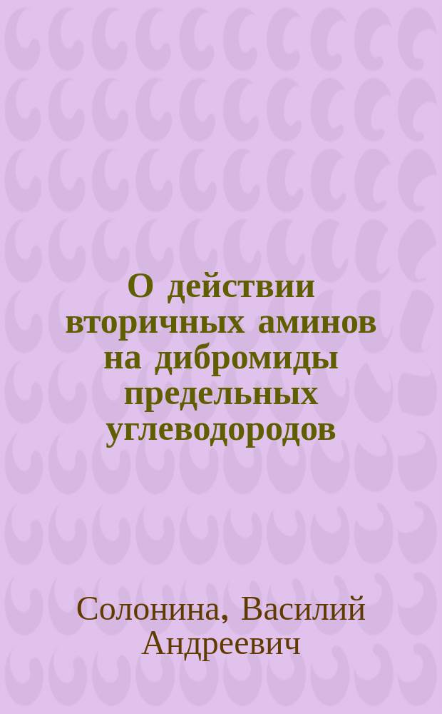 О действии вторичных аминов на дибромиды предельных углеводородов : Опыт. исслед. В.А. Солонины