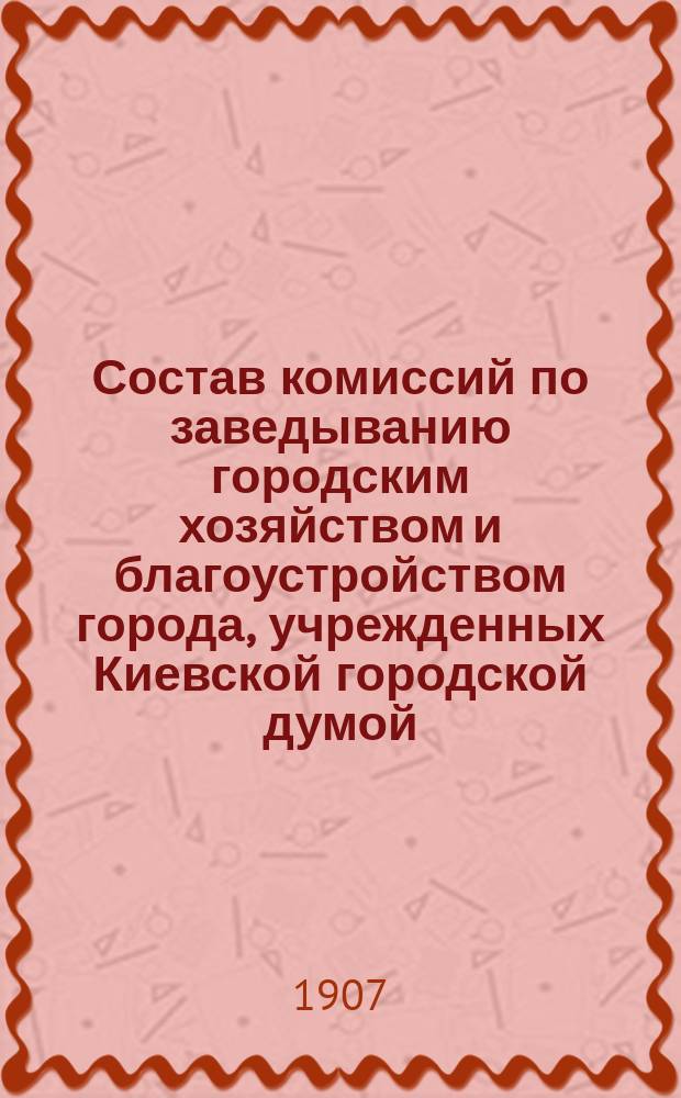 Состав комиссий по заведыванию городским хозяйством и благоустройством города, учрежденных Киевской городской думой... ... на четырехлетие с 1906 года