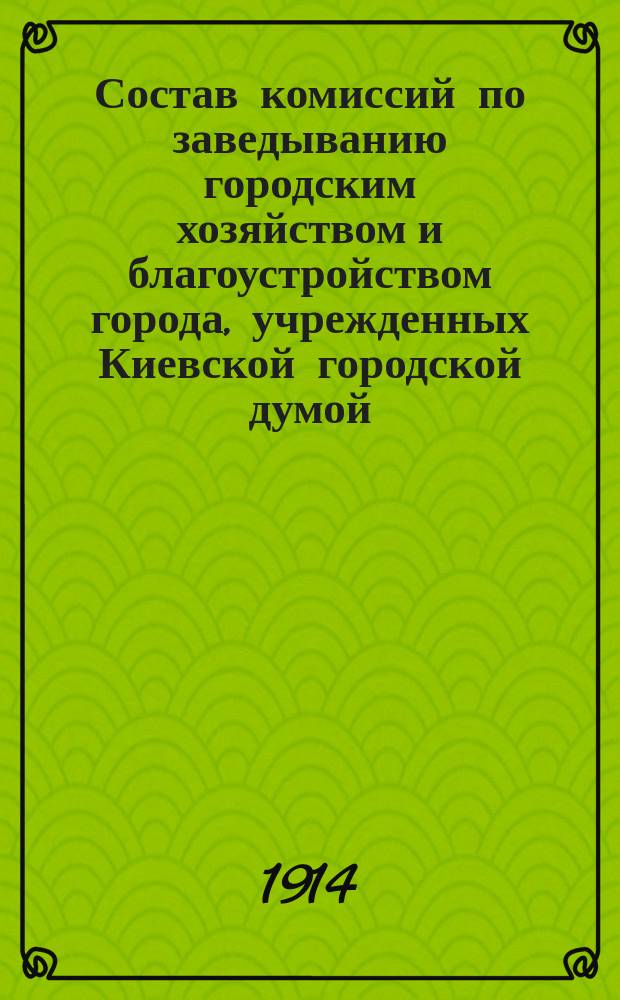 Состав комиссий по заведыванию городским хозяйством и благоустройством города, учрежденных Киевской городской думой... ... на четырехлетие с 1911 г.