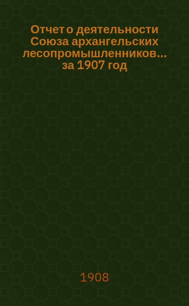 Отчет о деятельности Союза архангельских лесопромышленников... за 1907 год