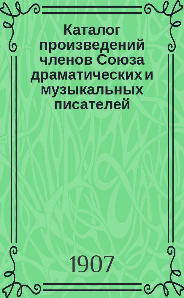 Каталог произведений членов Союза драматических и музыкальных писателей : (Взамен каталога изд. в 1903 г. и всех к нему доп. и прибавлений по 1 янв. 1907 г.)