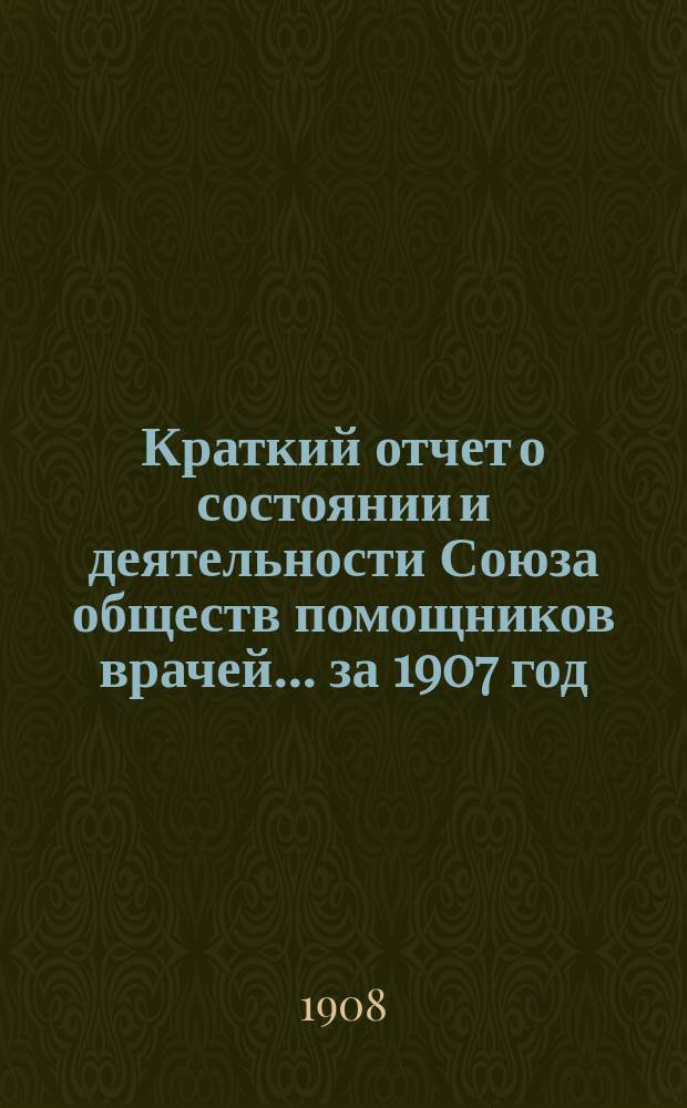 Краткий отчет о состоянии и деятельности Союза обществ помощников врачей... за 1907 год
