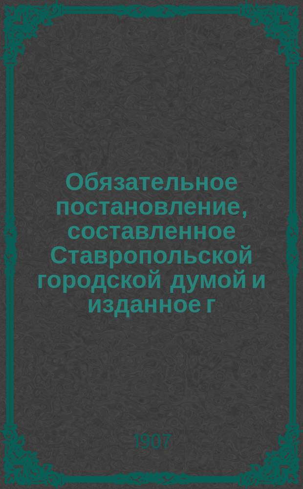 Обязательное постановление, составленное Ставропольской городской думой и изданное г. губернатором на основании 110 ст. Город. полож. "о нормальном отдыхе служащих в торгово-промышленных заведениях, складах и конторах г. Ставрополя"