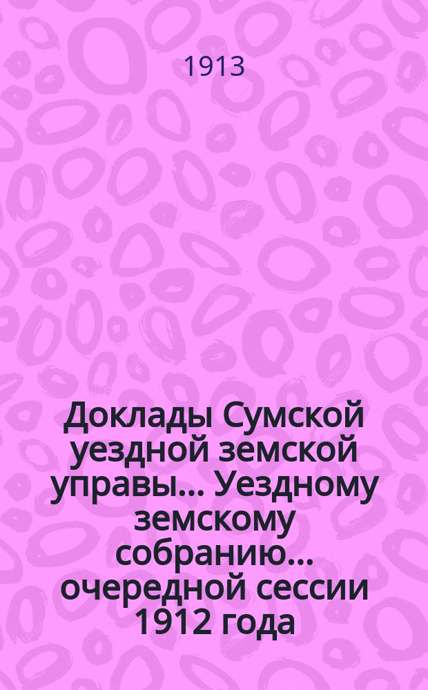 Доклады Сумской уездной земской управы... Уездному земскому собранию... ... очередной сессии 1912 года : По Бухгалтерскому и Земельно-окладному отделам
