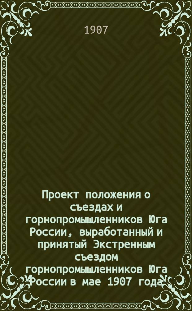 Проект положения о съездах и горнопромышленников Юга России, выработанный и принятый Экстренным съездом горнопромышленников Юга России в мае 1907 года