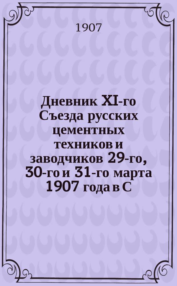 Дневник XI-го Съезда русских цементных техников и заводчиков 29-го, 30-го и 31-го марта 1907 года в С.-Петербурге