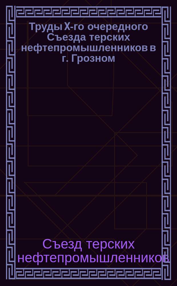 Труды X-го очередного Съезда терских нефтепромышленников в г. Грозном : С 25 по 28 янв. 1907 г