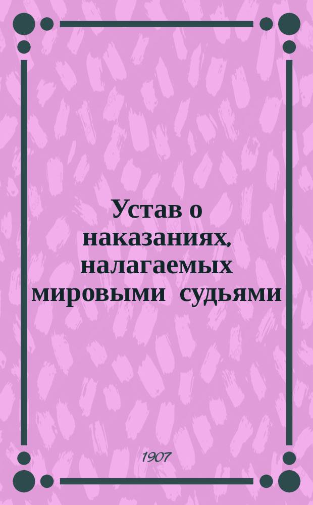 ... Устав о наказаниях, налагаемых мировыми судьями : Изд. 1885 г. : С доп. по прод. 1902 г., с прил. мотивов и извлеч. из решений кассац. деп. Сената