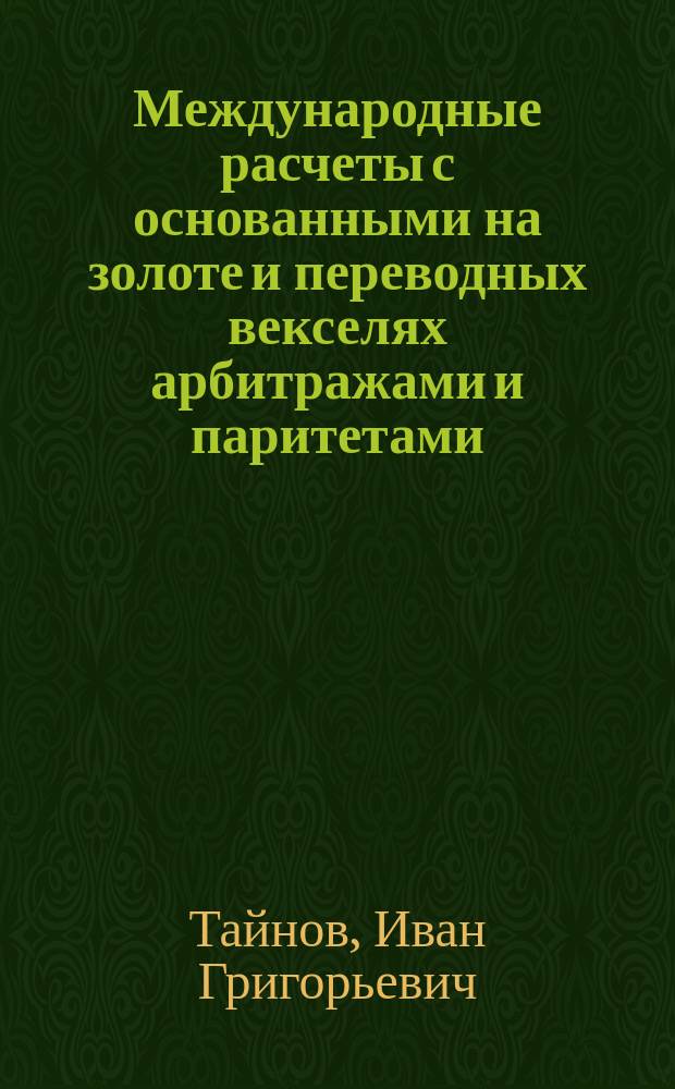 Международные расчеты с основанными на золоте и переводных векселях арбитражами и паритетами : Пособие для коммерч. банков, банкир. домов и контор, равно лиц, рассчитывающихся по междунар. коммерч. оборотам и т. п