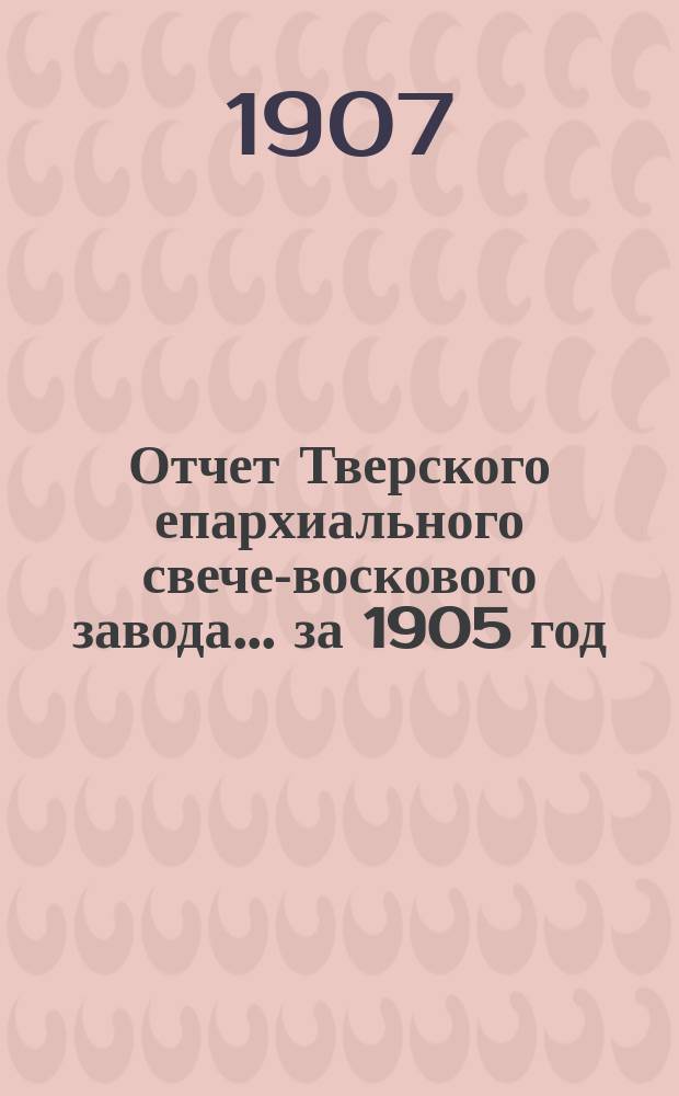 Отчет Тверского епархиального свече-воскового завода... ... за 1905 год