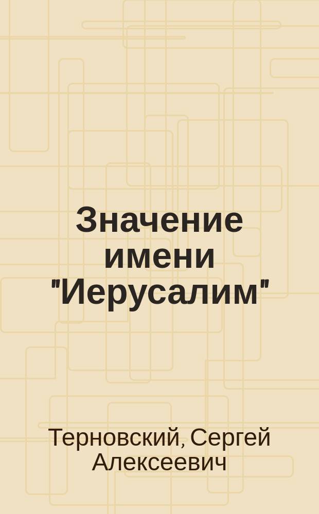 Значение имени "Иерусалим" : Реф., чит. в день двадцатипятилет. юбилея Православ. палест. о-ва 21 мая 1907 г. в торжеств. собр. чл. Казан. отд. О-ва