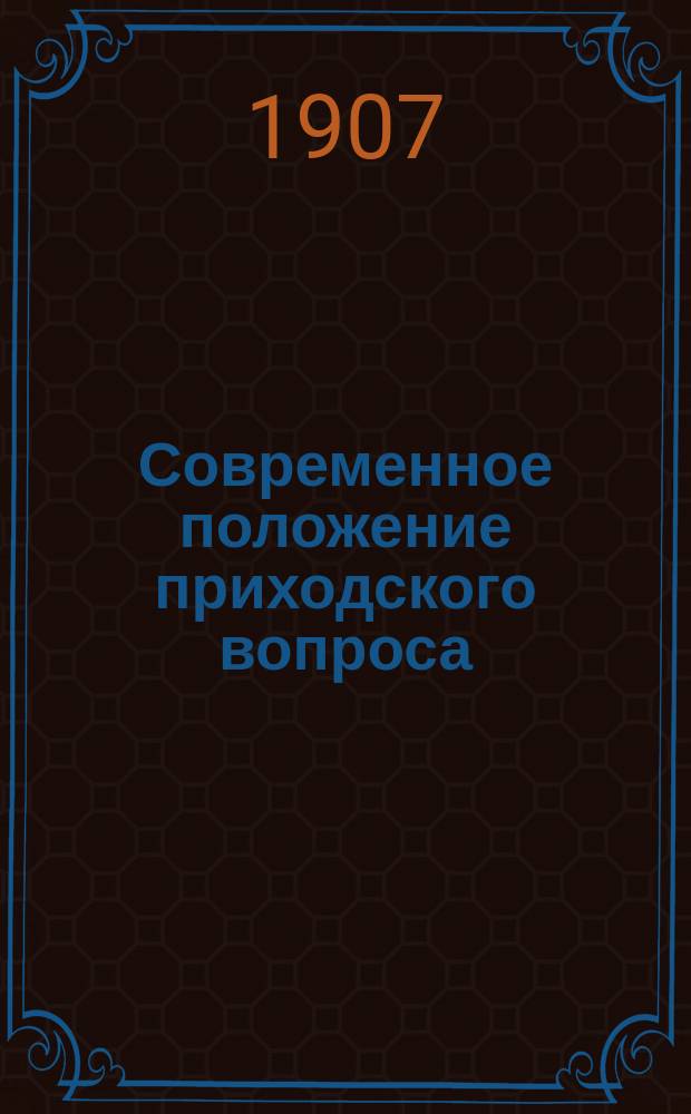 Современное положение приходского вопроса : Сообщ., сдел. 12 янв. 1907 г. пред. Приход. комис. Рус. монарх. собр. в Москве