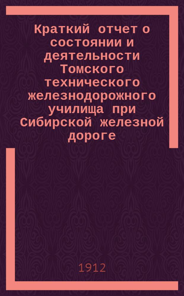 Краткий отчет о состоянии и деятельности Томского технического железнодорожного училища при Сибирской железной дороге... за 1911-1912 учебный год