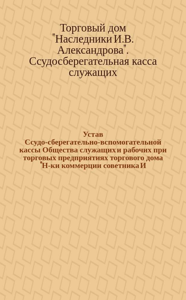 Устав Ссудо-сберегательно-вспомогательной кассы Общества служащих и рабочих при торговых предприятиях торгового дома "Н-ки коммерции советника И.В. Александрова" : Утв. 27 февр. 1907 г.