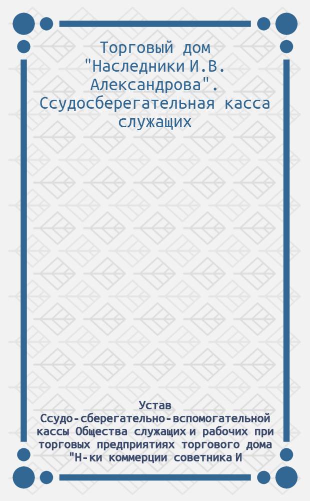 Устав Ссудо-сберегательно-вспомогательной кассы Общества служащих и рабочих при торговых предприятиях торгового дома "Н-ки коммерции советника И.В. Александрова" : Утв. 27 февр. 1907 г.