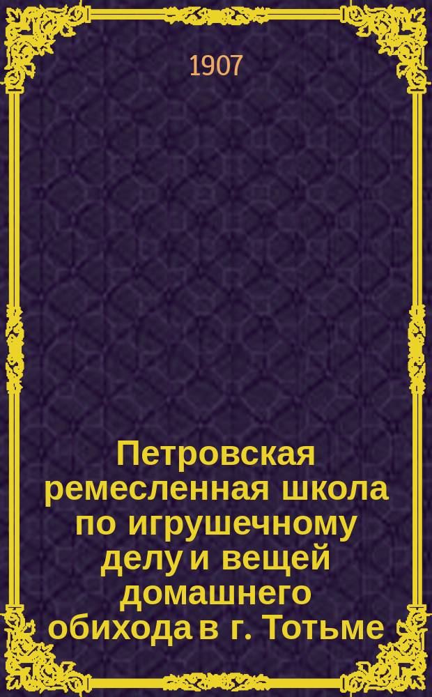 Петровская ремесленная школа по игрушечному делу и вещей домашнего обихода в г. Тотьме, Вологодской губ., сооруженная при иждивении Николая Ильича Токарева : История возникновения Школы ... и др. материалы