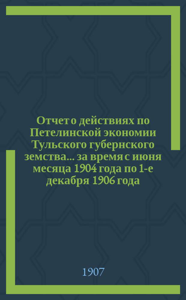 Отчет о действиях по Петелинской экономии Тульского губернского земства... за время с июня месяца 1904 года по 1-е декабря 1906 года