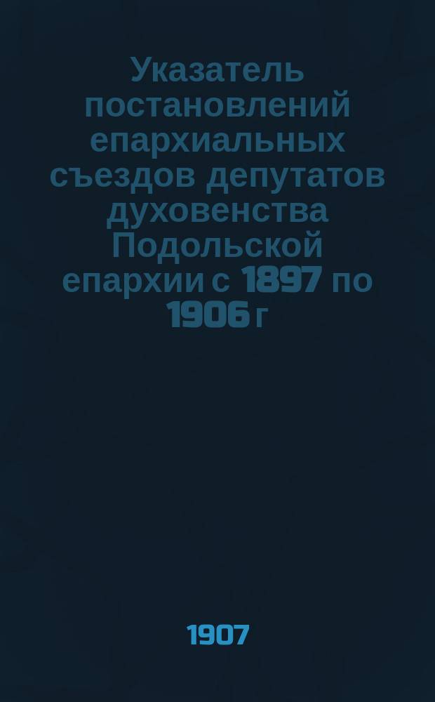 Указатель постановлений епархиальных съездов депутатов духовенства Подольской епархии с 1897 по 1906 г.