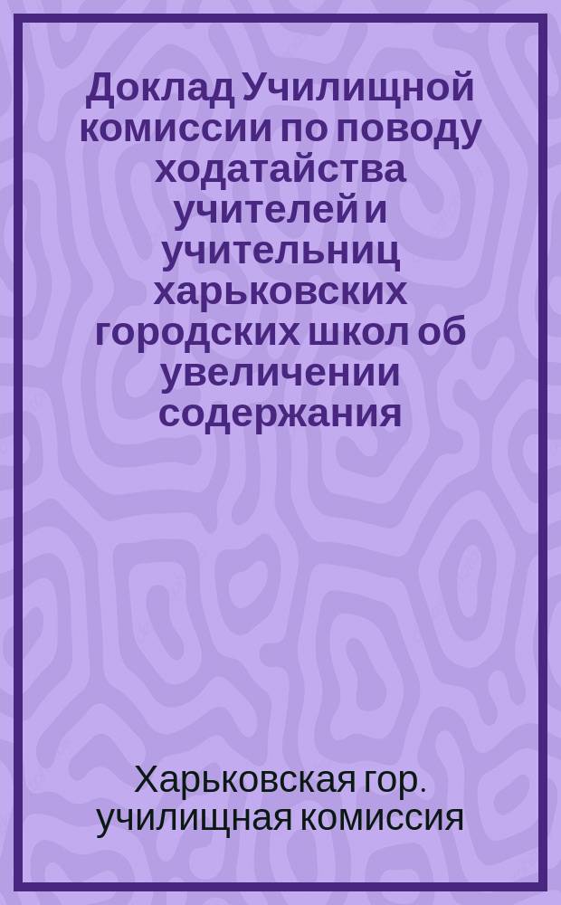 Доклад Училищной комиссии по поводу ходатайства учителей и учительниц харьковских городских школ об увеличении содержания : В Харьк. гор. думу