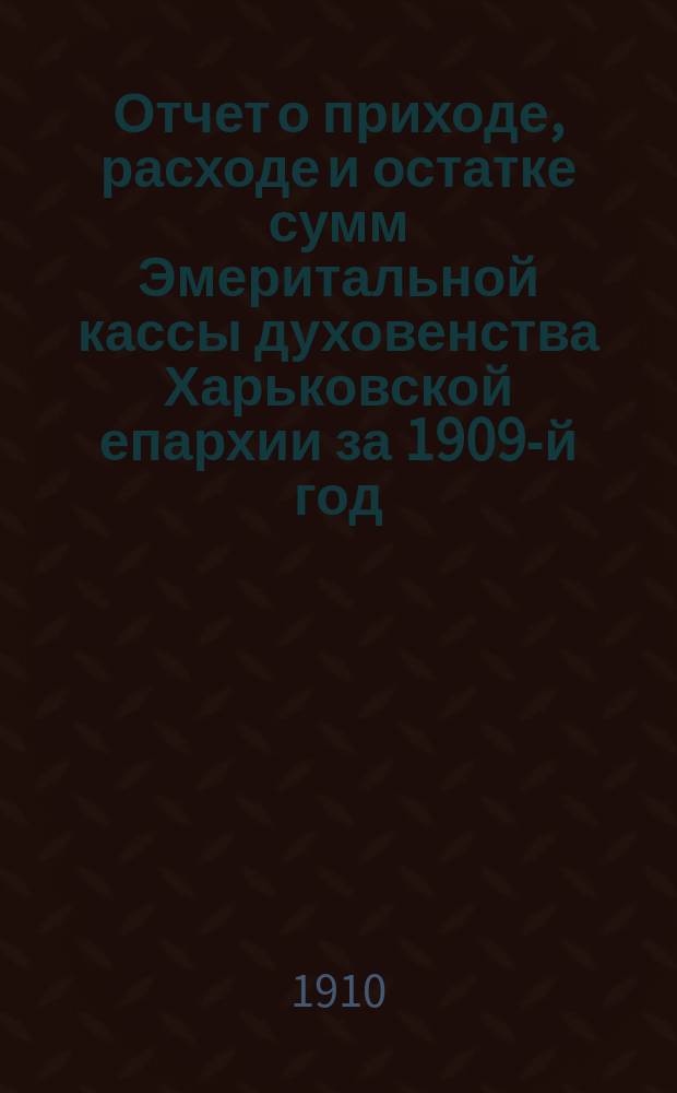 Отчет о приходе, расходе и остатке сумм Эмеритальной кассы духовенства Харьковской епархии за 1909-й год; Отчет о приходе, расходе и остатке сумм Похоронной кассы духовенства Харьковской епархии, состоящей при Эмеритальной, за 1909 год