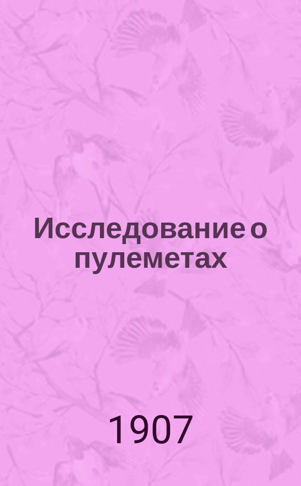 Исследование о пулеметах : Ист. очерк пулемет. дела : Разные типы пулеметов. Соврем. состояние пулемет. дела. Случаи употребления пулеметов в боях. Такт. применение пулеметов. Лит. по пулемет. части