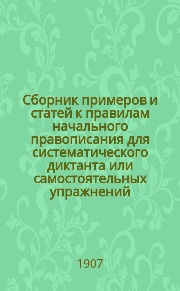 Сборник примеров и статей к правилам начального правописания для систематического диктанта или самостоятельных упражнений : Доп. к кн. "Полный курс элементарной грамматики" для нач. гор., земск., церк.-приход. уч-щ и для домаш. обучения