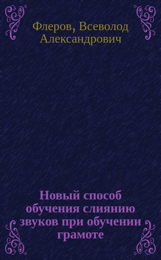Новый способ обучения слиянию звуков при обучении грамоте : (Две лекции, прочит. на Всерос. выст. в Н. Новгороде 27 и 28 июня 1896 г.)