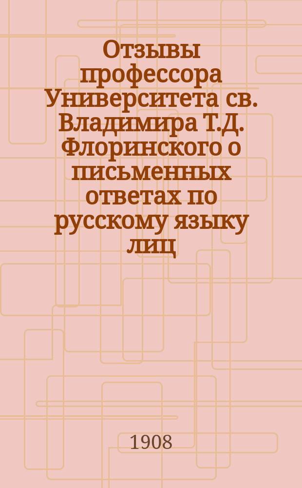 Отзывы профессора Университета св. Владимира Т.Д. Флоринского о письменных ответах по русскому языку лиц, подвергшихся испытанию зрелости в гимназиях и окончательным испытаниям в реальных училищах Киевского учебного округа... ... в 1907 году
