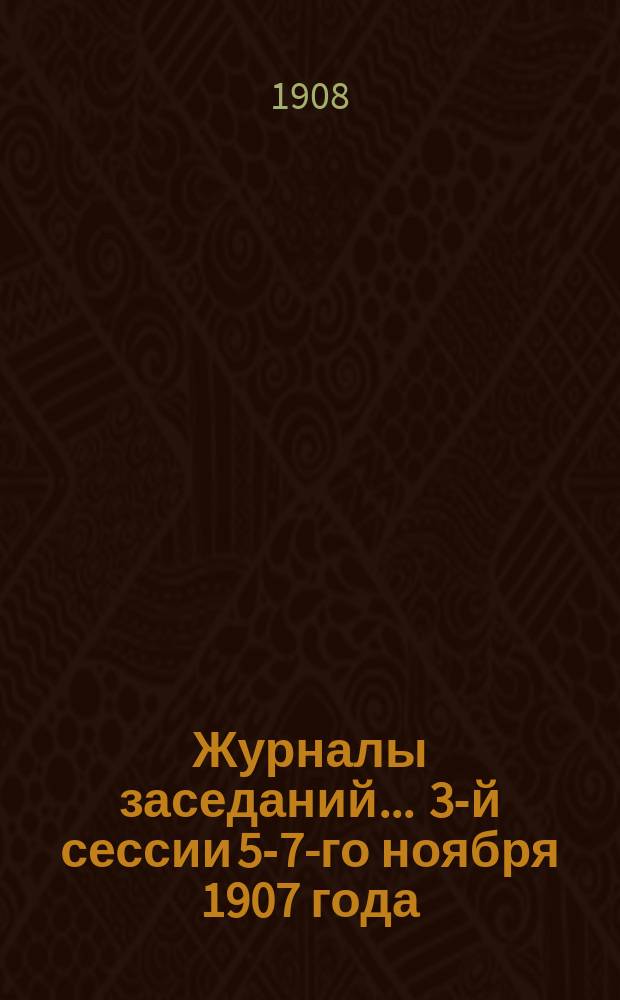 Журналы заседаний... ... 3-й сессии 5-7-го ноября 1907 года : ... 3-й сессии 5-7-го ноября 1907 года и стенографический отчет