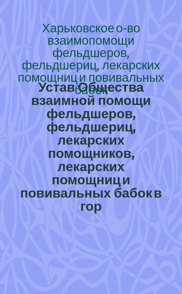 Устав Общества взаимной помощи фельдшеров, фельдшериц, лекарских помощников, лекарских помощниц и повивальных бабок в гор. Харькове : Утв. 8 мая 1912 г.