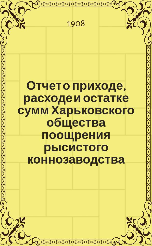 Отчет о приходе, расходе и остатке сумм Харьковского общества поощрения рысистого коннозаводства ... ... за 1907 год