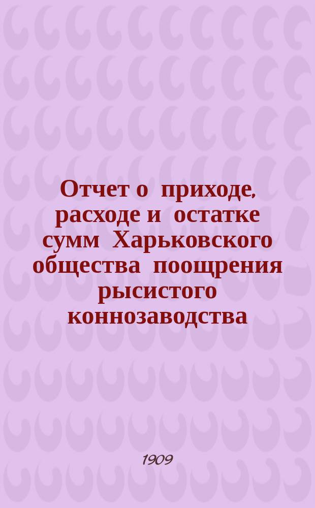Отчет о приходе, расходе и остатке сумм Харьковского общества поощрения рысистого коннозаводства ... ... за 1908 год