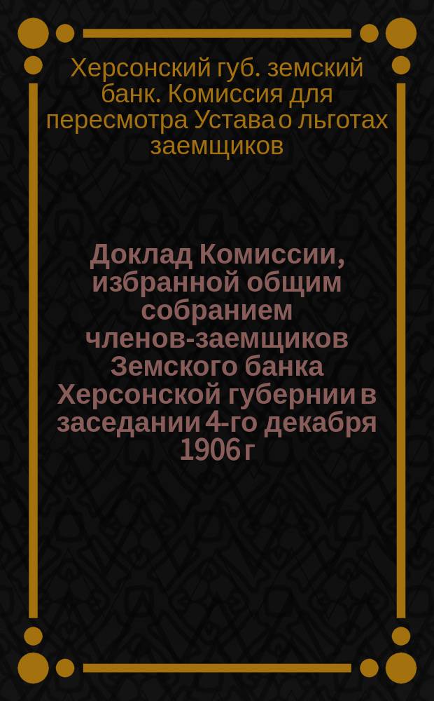 Доклад Комиссии, избранной общим собранием членов-заемщиков Земского банка Херсонской губернии в заседании 4-го декабря 1906 г. для пересмотра § 70 Устава о льготах заемщиков