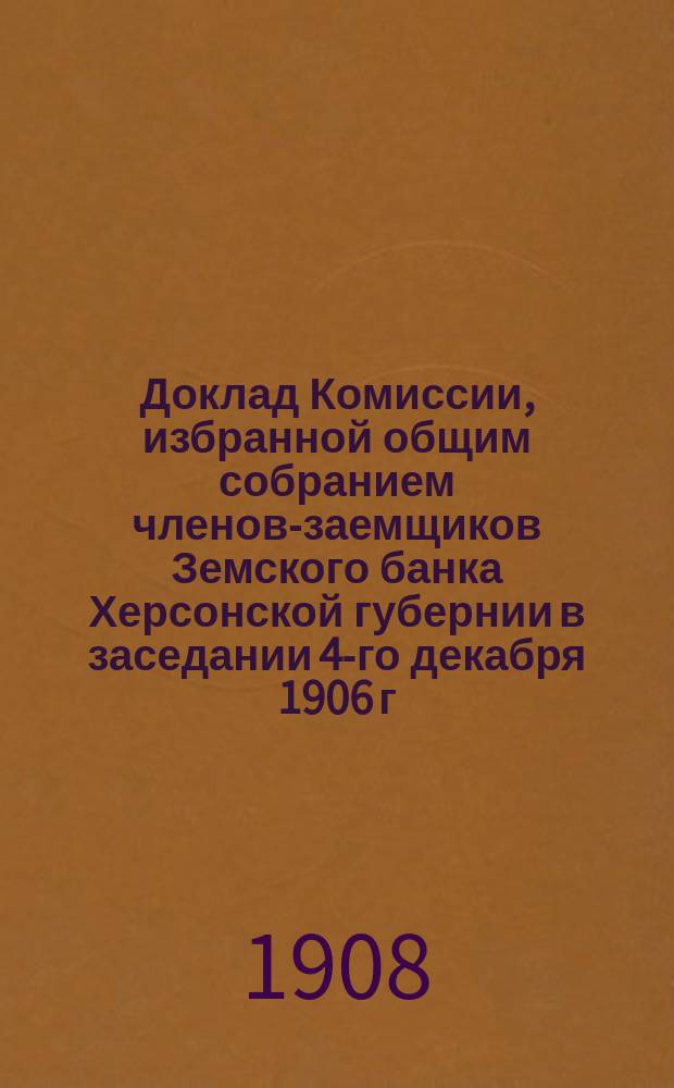 Доклад Комиссии, избранной общим собранием членов-заемщиков Земского банка Херсонской губернии в заседании 4-го декабря 1906 г. для пересмотра § 70 Устава о льготах заемщиков