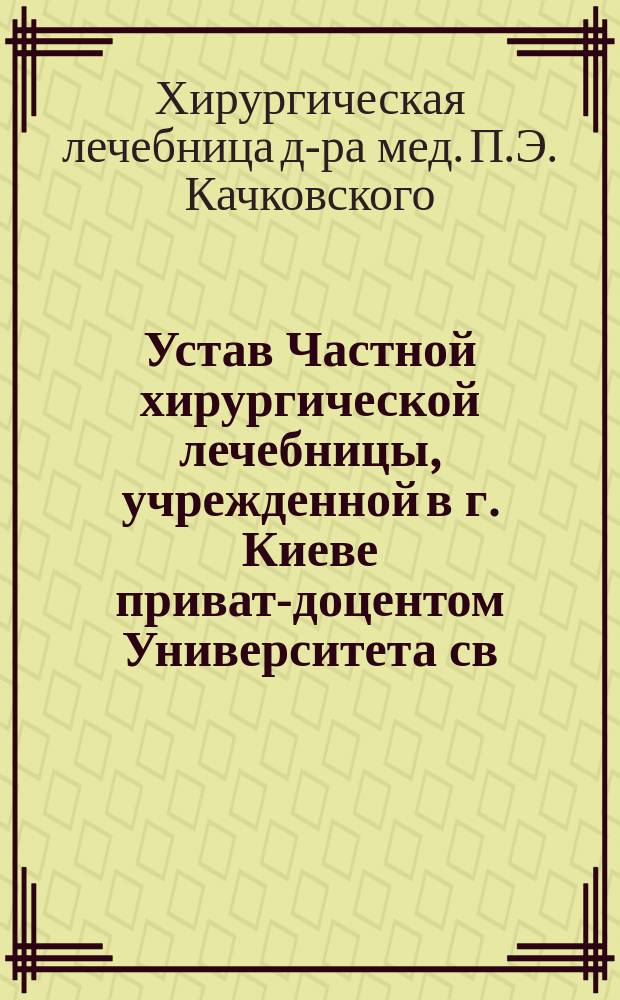 Устав Частной хирургической лечебницы, учрежденной в г. Киеве приват-доцентом Университета св. Владимира доктором медицины П.Э. Качковским : Утв. 18 сент. 1907 г.