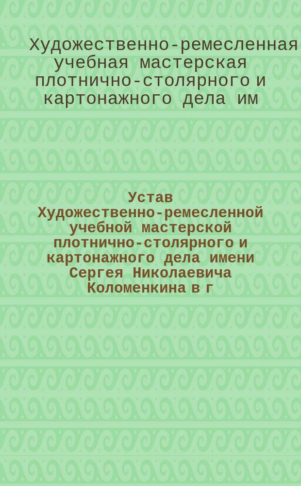 Устав Художественно-ремесленной учебной мастерской плотнично-столярного и картонажного дела имени Сергея Николаевича Коломенкина в г. Воронеже : Утв. 12 июля 1907 г.