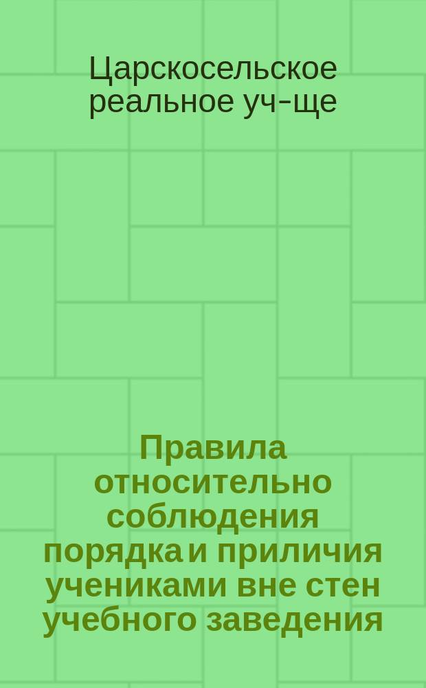 Правила относительно соблюдения порядка и приличия учениками вне стен учебного заведения, вне дома и в отпуску : Царскосельского реального училища