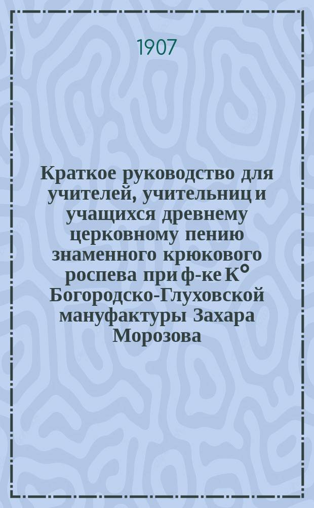 Краткое руководство для учителей, учительниц и учащихся древнему церковному пению знаменного крюкового роспева при ф-ке К° Богородско-Глуховской мануфактуры Захара Морозова