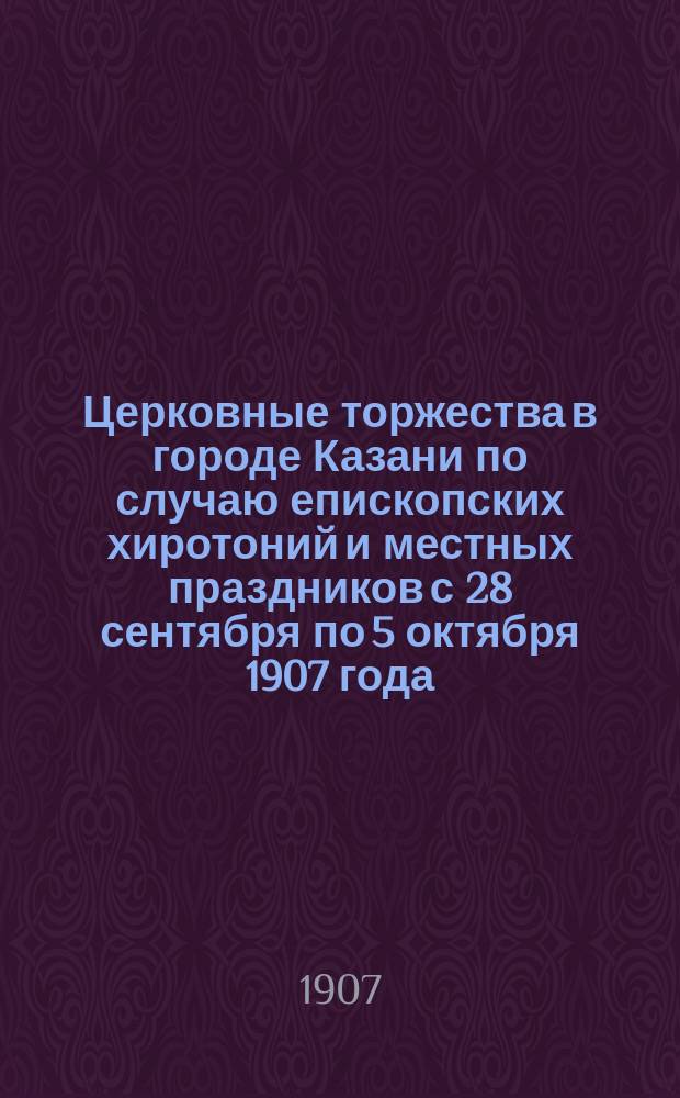 Церковные торжества в городе Казани по случаю епископских хиротоний и местных праздников с 28 сентября по 5 октября 1907 года