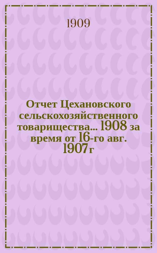 Отчет Цехановского сельскохозяйственного товарищества... ... 1908 [за время от 16-го авг. 1907 г. по 31 дек. 1908 г.]