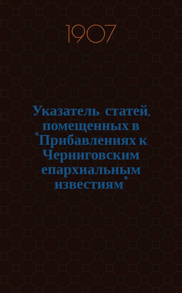 Указатель статей, помещенных в "Прибавлениях к Черниговским епархиальным известиям" (неофиц. часть) за 1861-1905 гг. : (Неофиц. часть) за 1861-1905 гг