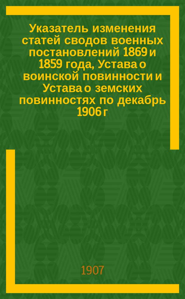 Указатель изменения статей сводов военных постановлений 1869 и 1859 года, Устава о воинской повинности и Устава о земских повинностях по декабрь 1906 г.