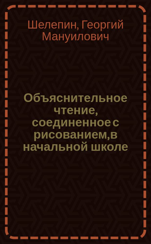 Объяснительное чтение, соединенное с рисованием, в начальной школе : (Метод разъяснения для г. г. учителей нач. сел. и гор. уч-щ; кн. может представлять интерес и для г. г. преподавателей рус. яз. в низших классах сред. учеб. заведений)