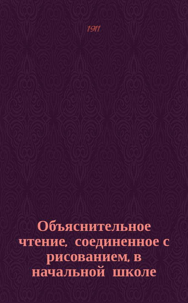 Объяснительное чтение, соединенное с рисованием, в начальной школе : (Метод разъяснения для г. г. учителей нач. сел. и гор. уч-щ; кн. может представлять интерес и для г. г. преподавателей рус. яз. в низших классах сред. учеб. заведений)