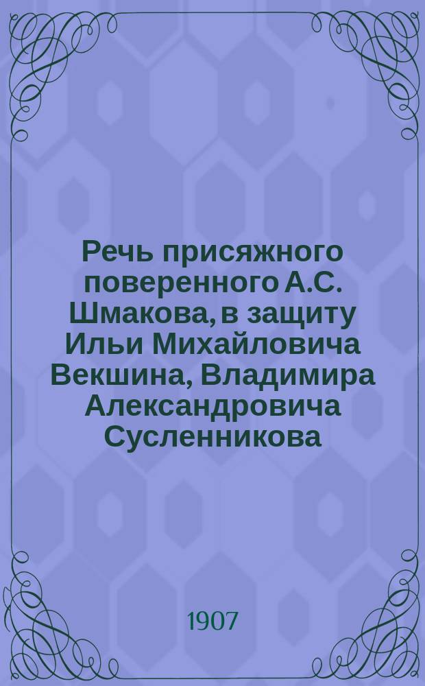 Речь присяжного поверенного А.С. Шмакова, в защиту Ильи Михайловича Векшина, Владимира Александровича Сусленникова... и других, всего двадцати четырех жителей г. Вязьмы, обвиняемых в погроме евреев, т. е. в деянии, предусмотренном ст. 269 Улож. о нак.